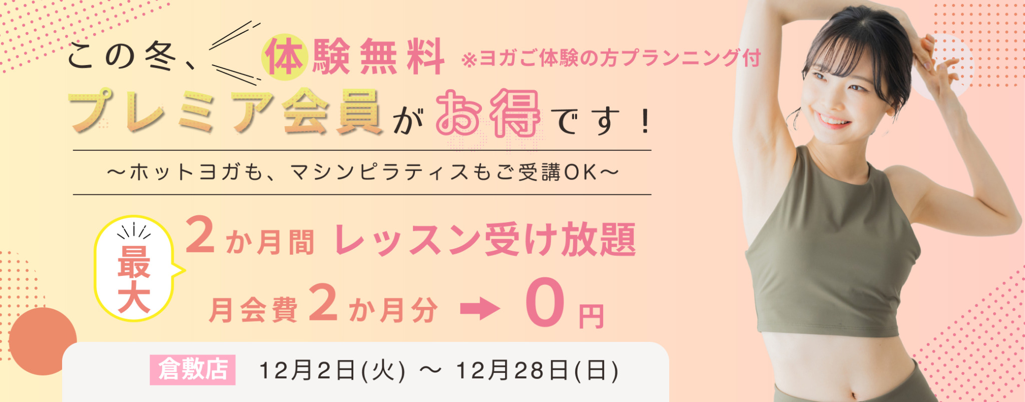 　入会キャンペーン期間　
12月2日（火）～12月28日（日）
　体験　
ホットヨガでも！　マシンピラティスでも！
ご希望のレッスン　おひとり様　1回　無料！　